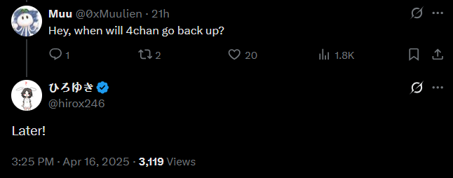 Muu @0xMuulien - 21h Hey, when will 4chan go back up? 272 ひろゆき Later! @hirox246 3:25 PM - Apr 16, 2025 - 3,119 Views 0 20 ill 1.8K ☹ ↑ 0