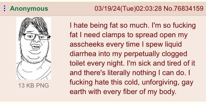 Anonymous 13 KB PNG 03/19/24(Tue)02:03:28 No.76834159 I hate being fat so much. I'm so f------ fat I need clamps to spread open my asscheeks every time I spew liquid diarrhea into my perpetually clogged toilet every night. I'm sick and tired of it and there's literally nothing I can do. I f------ hate this cold, unforgiving, gay earth with every fiber of my body.