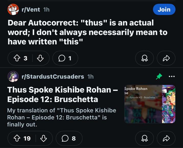 r/Vent 1h Join Dear Autocorrect: "thus" is an actual word; I don't always necessarily mean to have written "this" ↑ 3 ♡ 1 r/StardustCrusaders 1h be Thus Spoke Kishibe Rohan - Spoke Rohan Episode 12: Bruschetta My translation of "Thus Spoke Kishibe Rohan - Episode 12: Bruschetta" is finally out. 12- Episode #12 - Bruschetta D 19 ♡ ☐ 8 Q D