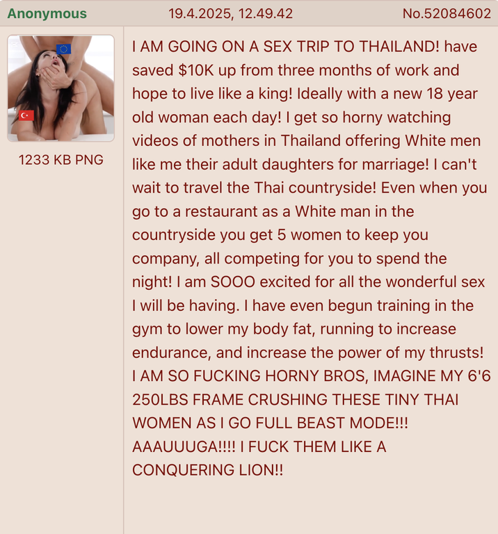 Anonymous 1233 KB PNG 19.4.2025, 12.49.42 No.52084602 I AM GOING ON A SEX TRIP TO THAILAND! have saved $10K up from three months of work and hope to live like a king! Ideally with a new 18 year old woman each day! I get so horny watching videos of mothers in Thailand offering White men like me their adult daughters for marriage! I can't wait to travel the Thai countryside! Even when you go to a restaurant as a White man in the countryside you get 5 women to keep you company, all competing for you to spend the night! I am SOOO excited for all the wonderful sex I will be having. I have even begun training in the gym to lower my body fat, running to increase endurance, and increase the power of my thrusts! I AM SO F------ HORNY BROS, IMAGINE MY 6'6 250LBS FRAME CRUSHING THESE TINY THAI WOMEN AS I GO FULL BEAST MODE!!! AAAUUUGA!!!! I F--- THEM LIKE A CONQUERING LION!!
