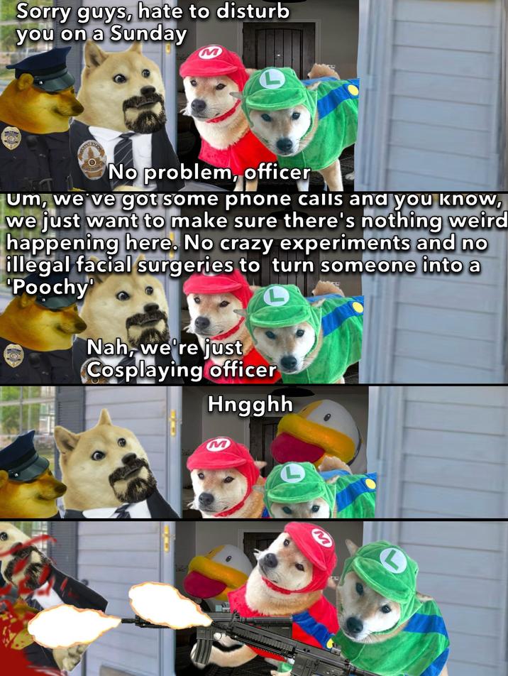 Sorry guys, hate to disturb you on a Sunday M L No problem, officer Um, we've got some phone calls and you know, we just want to make sure there's nothing weird happening here. No crazy experiments and no illegal facial surgeries to turn someone into a Poochy Nah, we're just Cosplaying officer Hngghh M L M S