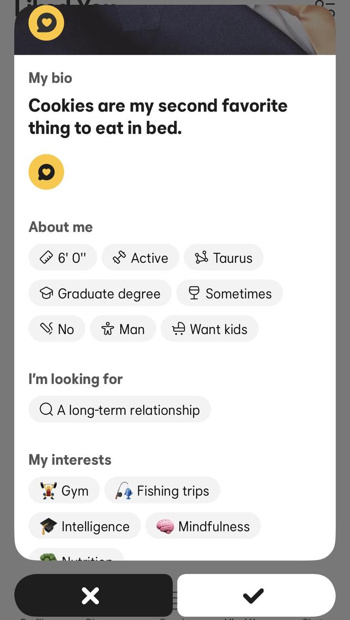 My bio Cookies are my second favorite thing to eat in bed. About me 6'0" оо Active Taurus Graduate degree Sometimes No * Man → Want kids I'm looking for QA long-term relationship My interests ☑ Gym Intelligence ✓ Fishing trips Mindfulness