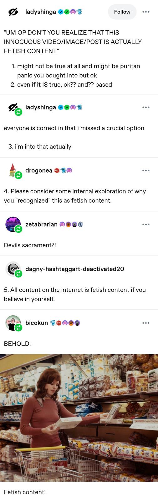 ladyshinga ⭑08 Follow "UM OP DON'T YOU REALIZE THAT THIS INNOCUOUS VIDEO/IMAGE/POST IS ACTUALLY FETISH CONTENT" 1. might not be true at all and might be puritan panic you bought into but ok 2. even if it IS true, ok?? and?? based ☑ladyshinga ❤❤ everyone is correct in that i missed a crucial option 3. i'm into that actually ... drogonea 601 4. Please consider some internal exploration of why you "recognized" this as fetish content. zetabrarian Devils sacrament?! dagny-hashtaggart-deactivated20 5. All content on the internet is fetish content if you believe in yourself. bicokun 601 BEHOLD! Fetish content! WONDER NDER WONDER WONDER WONDER WONDER S Mutto ran WONDER WONDER ON