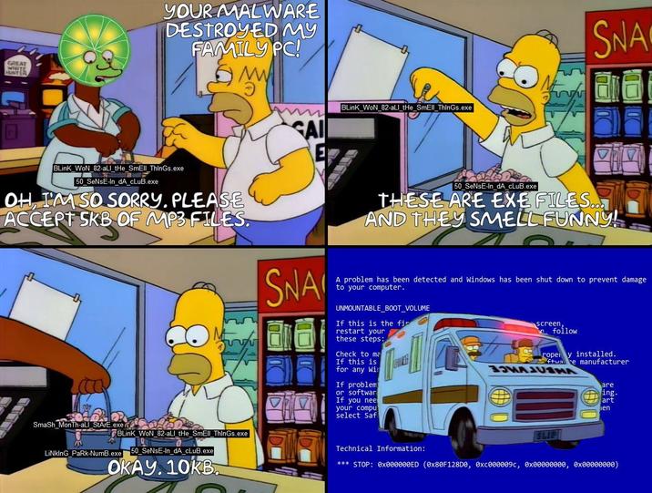 GREAT WHITE HUNTER YOUR MALWARE DESTROYED MY FAMILY PC! BLinK_WoN_82-all_tHe_SmEll ThinGs.exe 50 SeNsE-In_dA_cLuB.exe OH, I'M SO SORRY. PLEASE ACCEPT SKB OF MP3 FILES. SAI SNA BLinK_WoN_82-all_the_SmEll ThinGs.exe SNA 50_SeNsE-In_dA_cLuB.exe THESE ARE EXE FILES... AND THEY SMELL FUNNY! A problem has been detected and Windows has been shut down to prevent damage to your computer. UNMOUNTABLE_BOOT_VOLUME If this is the fin restart your these steps: Check to ma If this is for any Win If problem or softwar If you nee your compu select Saf screen, follow rope y installed. ftware manufacturer MARCUS are ing. art ien Smash MonTh-all StArE.exe LiNkInG PaRk-NumB.exe BLink WoN 82-all_tHe_SmEll ThinGs.exe 50_SeNsE-In_dA_cLuB.exe OKAY. 10KB. Technical Information: SLIP *** STOP: 0x000000ED (0x80F128D0, 0xc000009c, 0x00000000, 0x00000000)