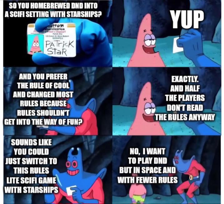SO YOU HOMEBREWED DND INTO A SCIFI SETTING WITH STARSHIPS? ottom matification Lung aufl 179 CAMB R 00 PATrick StaR YUP AND YOU PREFER THE RULE OF COOL AND CHANGED MOST RULES BECAUSE RULES SHOULDN'T GET INTO THE WAY OF FUN? SOUNDS LIKE YOU COULD JUST SWITCH TO THIS RULES LITE SCIFI GAME WITH STARSHIPS EXACTLY. AND HALF THE PLAYERS DON'T READ THE RULES ANYWAY NO, I WANT TO PLAY DND BUT IN SPACE AND WITH FEWER RULES 0 F