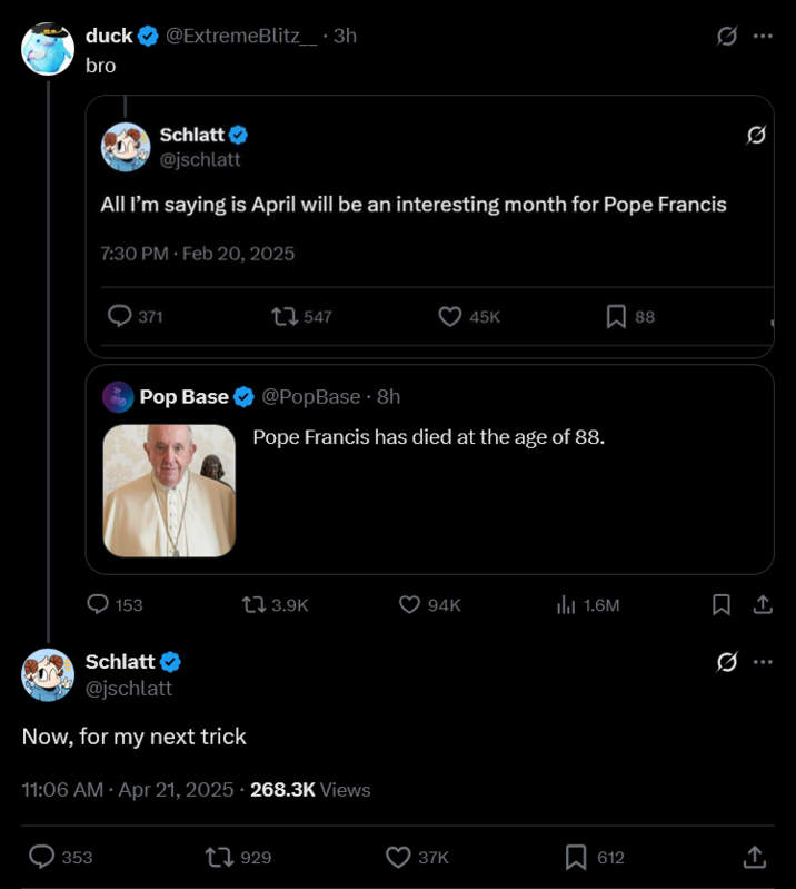 duck @ExtremeBlitz_.3h bro Schlatt @jschlatt All I'm saying is April will be an interesting month for Pope Francis 7:30 PM Feb 20, 2025 371 547 45K ☐ 88 Pop Base @PopBase ⚫ 8h Pope Francis has died at the age of 88. ... 153 13.9K 94K ill 1.6M ☐ 1 Schlatt @jschlatt 0 Now, for my next trick 11:06 AM Apr 21, 2025 - 268.3K Views 353 1929 37K 612