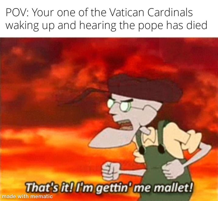 POV: Your one of the Vatican Cardinals waking up and hearing the pope has died. That's it! I'm gettin' me mallet! made with mematic