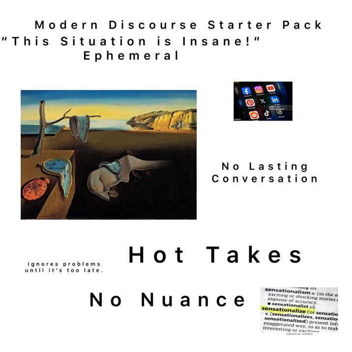 Modern Discourse Starter Pack “This Situation is Insane!" Ephemeral Ignores problems until it's too late. f Facebook Instagram Pinterest YouTube xin X Linkedin gettyimages Credit: Kenneth Cheung 1704413556 addit TikTok Threads No Lasting Conversation Hot Takes No Nuance ny adv sensationalism n. (in the m exciting or shocking stories< expense of accuracy. sensationalist adj. sensationalize (or sensatio v. (sensationalizes, sensatio sensationalized) present inf exaggerated way, so as to mak interesting or excitin shutterstock.com 225303015