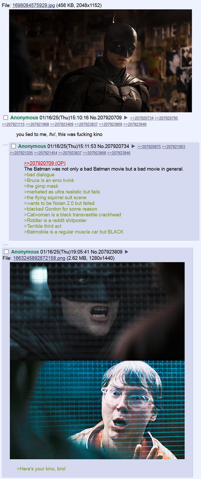 File: 1698084575929.jpg (456 KB, 2048x1152) THE ☐ Anonymous 01/16/25(Thu)15:10:16 No.207920709 >>207920734 >>207920795 >>207921115 >>207921968 >>207923469 >>207923837 >>207923869 >>207923946 you lied to me, /tv/, this was f------ kino >> Anonymous 01/16/25(Thu)15:11:53 No.207920734 >>207921205 >>207921454 >>207923837 >>207923868 >>207923946 >>207920709 (OP) >>207920875 >>207921063 The Batman was not only a bad Batman movie but a bad movie in general. >bad dialogue >Bruce is an emo twink >the gimp mask >marketed as ultra realistic but fails >the flying squirrel suit scene >wants to be Nolan 2.0 but failed >blacked Gordon for some reason >Catwoman is a black transvestite crackhead >Riddler is a reddit shitposter >Terrible third act >Batmobile is a regular muscle car but BLACK ☐ Anonymous 01/16/25(Thu)19:05:41 No.207923809 File: 1663245892872158.png (2.62 MB, 1280x1440) >Here's your kino, bro!