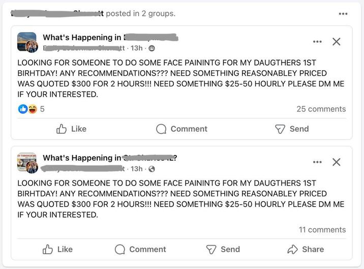 t posted in 2 groups. What's Happening in tt 13h ✗ LOOKING FOR SOMEONE TO DO SOME FACE PAININTG FOR MY DAUGTHERS 1ST BIRHTDAY! ANY RECOMMENDATIONS??? NEED SOMETHING REASONABLEY PRICED WAS QUOTED $300 FOR 2 HOURS!!! NEED SOMETHING $25-50 HOURLY PLEASE DM ME IF YOUR INTERESTED. 5 Like EY THROUGH IR What's Happening in 13h Comment 25 comments Send LOOKING FOR SOMEONE TO DO SOME FACE PAININTG FOR MY DAUGTHERS 1ST BIRHTDAY! ANY RECOMMENDATIONS??? NEED SOMETHING REASONABLEY PRICED WAS QUOTED $300 FOR 2 HOURS!!! NEED SOMETHING $25-50 HOURLY PLEASE DM ME IF YOUR INTERESTED. Like Comment Send 11 comments Share
