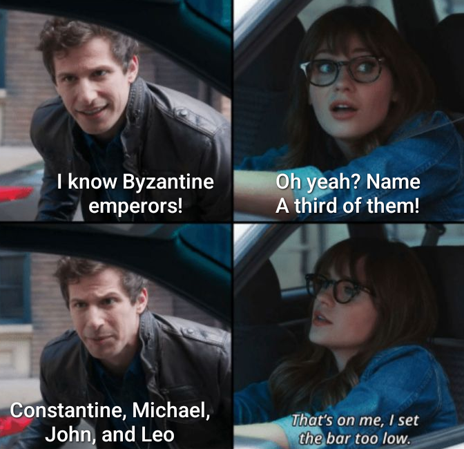 I know Byzantine emperors! Oh yeah? Name A third of them! Constantine, Michael, John, and Leo That's on me, I set the bar too low.