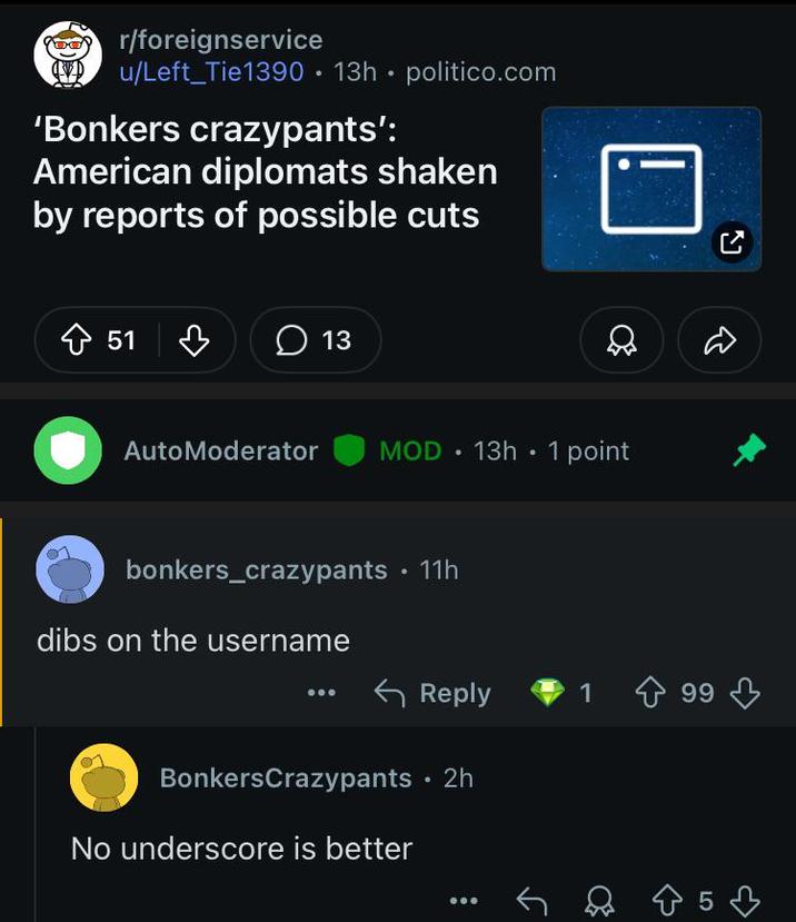 r/foreignservice u/Left_Tie1390 13h politico.com 'Bonkers crazypants': American diplomats shaken by reports of possible cuts 51 13 . AutoModerator MOD 13h • 1 point bonkers_crazypants • 11h dibs on the username Reply 14 99 BonkersCrazypants • 2h No underscore is better 853