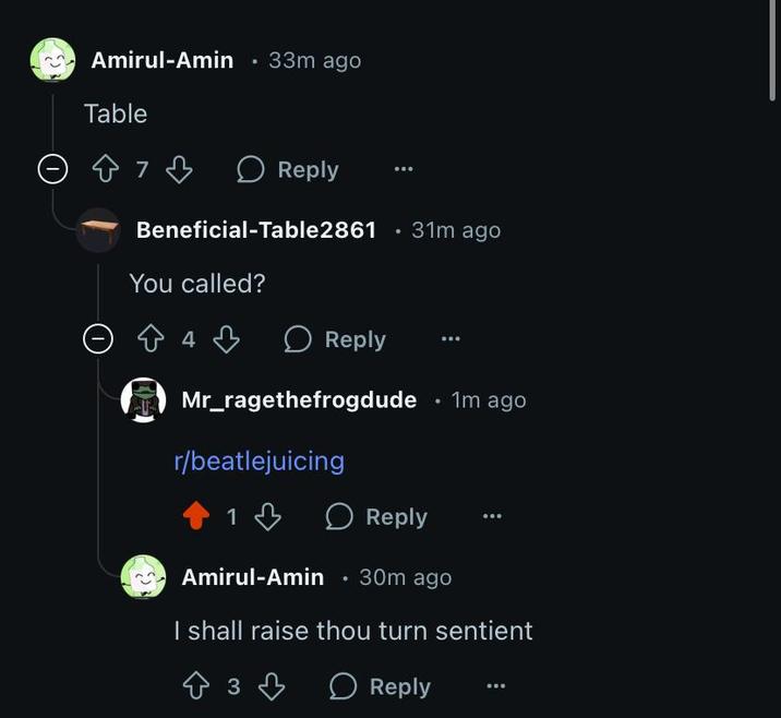 Amirul-Amin ⚫ 33m ago Table Reply Beneficial-Table2861 . 31m ago You called? Өда Reply Mr_ragethefrogdude ⚫ 1m ago r/beatlejuicing 1 Reply Amirul-Amin ⚫ 30m ago I shall raise thou turn sentient 3 Reply