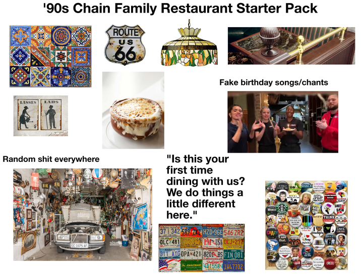 '90s Chain Family Restaurant Starter Pack ROUTE US 66 LASSES SUPLICATE LADS CATH Fake birthday songs/chants Random s--- everywhere alamy "Is this your first time dining with us? We do things a little different here." THINK IN TOTALLY BLOGGING THIS O STAR ordi sirl We're on a Mission from God SHACK ITEACH MORE for a living... what's YOUR superpower? COWBELL FOOTBALL FIELDS ARE FOR BAND PRACTICE!! BAND GEEKS UNITE! COFFEE Mog 1739 MARCHING BAND dol DRWIMPS birds NOPLACE ALLISON STATE THINK It's not legal yet i SHUTUP SPIN don't blend in GC-3375-AF alamy 161 NEBR TRUCK SEP 18 UTAH ROZ QUENNSYLVANIA NEW JERSEY JUN Massachusetts 37 342 589 ZKZ HZD 96E546 ZRZ NOT FOR HIRE. 1896 CENTENNIAL 1996 GARDEN STATE WICKED OZsome Never Careful, you may end up in my novel. CRAZY PERKY O The Spirit of Americas T DLC 481 23-327 EM USA DCJ 237 10 SOUTH CAROIA Kentucky WISCONSIN Meet America. Go for it! Maryland MAINE LAND OF ENCHANTHENY NEW MEXICO IOWA 311 AYGDPA 421 8201 BS FIN 081 JOHN DEERE NOTHING BUNS LIKE A DEERE FEB Vacationland 00 South Dakota POLK CALIFORNIA 4A155841W47702 GREAT FACES GREAT PAS I saw that. God Put On You By Gel Panties And Deal With It am so mad at my life coach, I can't even talk right now, RIENDS RENT \m/b>.<\/ (rock ow Disney movies esus It's just that easy. s&Friday Yet? Chocolate UGG WELL BEHAVED WOMEN RARELY MAKE HISTORY Not all HOUSE who wander (RED) are lost. Tolkien LAW & ORDER like to