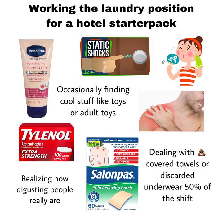 Working the laundry position for a hotel starterpack Vaseline. STATIC SHOCKS INTENSIVE CARE TM/MC Hydra Healthy Hand Lotion HYDROLYZED KERATIN KÉRATINE HYDROLYSÉE HYDRATING LIPIDS LIPIDES HYDRATANTS VASELINE JELLYⓇ Sci Show Non-greasy lotion 10x stronger nails in 2 weeks Lotion non grasse Ongles 10x plus forts en 2 semaines HAND LOTION / LOTION POUR LES MAINS 3.4 U.S. FL OZ 100 mL Occasionally finding cool stuff like toys TYLENOL Acetaminophen Pain Reliever, Fever Reducer EXTRA STRENGTH 100 Caplets 500 mg each or adult toys HisamitsuⓇ Realizing how digusting people really are OTC topical analgesics in patch category* WORLD'S BRAND NO. NDC #46581-110-60 for temporary relief of minor aches & pains STIFF NECK SORE SHOULDER BACKACHE JOINT PAIN Salonpas Pain Relieving Patch APPLY FOR HOURS 60 PATCHES 2.83"X 1.81" (7.2cm X 4.6cm) MADE IN JAPAN 00 Dealing with covered towels or discarded underwear 50% of the shift
