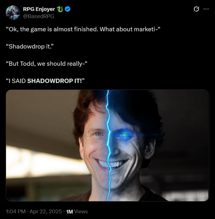 RPG Enjoyer O @BasedRPG "Ok, the game is almost finished. What about marketi-" "Shadowdrop it." "But Todd, we should really-" "I SAID SHADOWDROP IT!" 1:04 PM Apr 22, 2025 1M Views