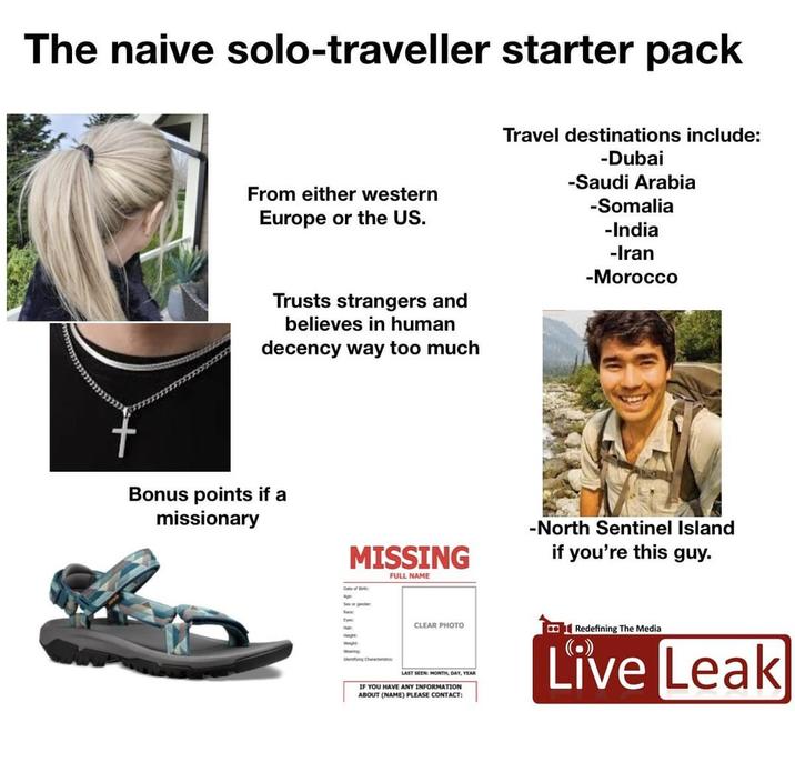 The naive solo-traveller starter pack From either western Europe or the US. Trusts strangers and believes in human decency way too much Travel destinations include: -Dubai -Saudi Arabia -Somalia -India -Iran -Morocco Bonus points if a missionary MISSING Date of Birt FULL NAME -North Sentinel Island if you're this guy. Wide fying Characte CLEAR PHOTO LAST SEEN: MONTH, DAY, YEAR IF YOU HAVE ANY INFORMATION ABOUT (NAME) PLEASE CONTACT: Redefining The Media Live Leak