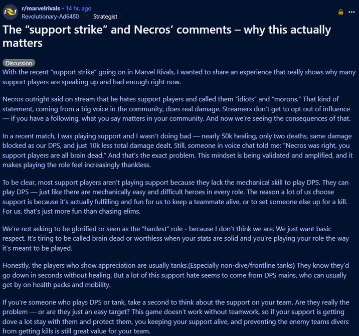 r/marvelrivals ⚫ 14 hr. ago Revolutionary-Ad6480 Strategist The "support strike" and Necros' comments - why this actually matters Discussion P With the recent "support strike" going on in Marvel Rivals, I wanted to share an experience that really shows why many support players are speaking up and had enough right now. Necros outright said on stream that he hates support players and called them "idiots" and "morons." That kind of statement, coming from a big voice in the community, does real damage. Streamers don't get to opt out of influence - if you have a following, what you say matters in your community. And now we're seeing the consequences of that. In a recent match, I was playing support and I wasn't doing bad - nearly 50k healing, only two deaths, same damage blocked as our DPS, and just 10k less total damage dealt. Still, someone in voice chat told me: "Necros was right, you support players are all brain dead." And that's the exact problem. This mindset is being validated and amplified, and it makes playing the role feel increasingly thankless. To be clear, most support players aren't playing support because they lack the mechanical skill to play DPS. They can play DPS - just like there are mechanically easy and difficult heroes in every role. The reason a lot of us choose support is because it's actually fulfilling and fun for us to keep a teammate alive, or to set someone else up for a kill. For us, that's just more fun than chasing elims. We're not asking to be glorified or seen as the "hardest" role - because I don't think we are. We just want basic respect. It's tiring to be called brain dead or worthless when your stats are solid and you're playing your role the way it's meant to be played. Honestly, the players who show appreciation are usually tanks.(Especially non-dive/frontline tanks) They know they'd go down in seconds without healing. But a lot of this support hate seems to come from DPS mains, who can usually get by on health packs and mobility. If you're someone who plays DPS or tank, take a second to think about the support on your team. Are they really the problem - or are they just an easy target? This game doesn't work without teamwork, so if your support is getting dove a lot stay with them and protect them, you keeping your support alive, and preventing the enemy teams divers from getting kills is still great value for your team.