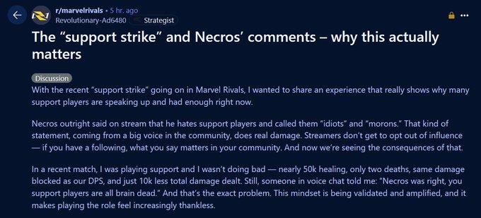 r/marvelrivals 5 hr. ago Revolutionary-Ad6480 Strategist The "support strike" and Necros' comments - why this actually matters Discussion With the recent "support strike" going on in Marvel Rivals, I wanted to share an experience that really shows why many support players are speaking up and had enough right now. Necros outright said on stream that he hates support players and called them "idiots" and "morons." That kind of statement, coming from a big voice in the community, does real damage. Streamers don't get to opt out of influence - if you have a following, what you say matters in your community. And now we're seeing the consequences of that. In a recent match, I was playing support and I wasn't doing bad - nearly 50k healing, only two deaths, same damage blocked as our DPS, and just 10k less total damage dealt. Still, someone in voice chat told me: "Necros was right, you support players are all brain dead." And that's the exact problem. This mindset is being validated and amplified, and it makes playing the role feel increasingly thankless.