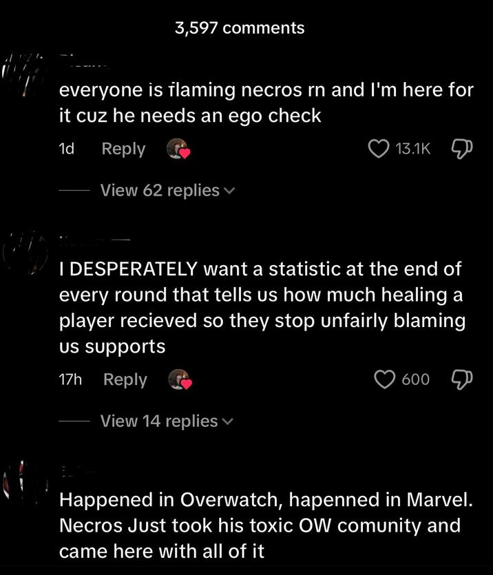 3,597 comments everyone is flaming necros rn and I'm here for it cuz he needs an ego check 1d Reply View 62 replies ▾ 13.1K I DESPERATELY want a statistic at the end of every round that tells us how much healing a player recieved so they stop unfairly blaming us supports 17h Reply View 14 replies 600 Д Happened in Overwatch, hapenned in Marvel. Necros Just took his toxic OW comunity and came here with all of it