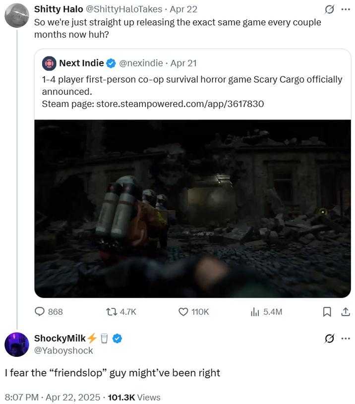 S----- Halo @ShittyHaloTakes • Apr 22 So we're just straight up releasing the exact same game every couple months now huh? Next Indie @nexindie Apr 21 1-4 player first-person co-op survival horror game Scary Cargo officially announced. Steam page: store.steampowered.com/app/3617830 868 17 4.7K 110K 5.4M ཁc ShockyMilk O @Yaboyshock I fear the “friendslop" guy might've been right 8:07 PM. Apr 22, 2025 101.3K Views ...