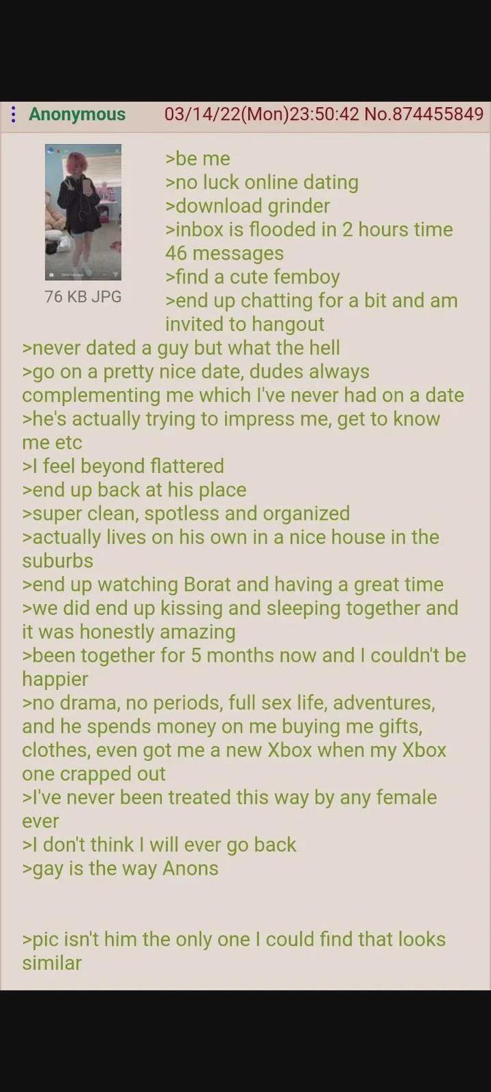 Anonymous 76 KB JPG 03/14/22(Mon)23:50:42 No.874455849 >be me >no luck online dating >download grinder >inbox is flooded in 2 hours time 46 messages >find a cute femboy >end up chatting for a bit and am invited to hangout >never dated a guy but what the hell >go on a pretty nice date, dudes always complementing me which I've never had on a date >he's actually trying to impress me, get to know me etc >I feel beyond flattered >end up back at his place >super clean, spotless and organized >actually lives on his own in a nice house in the suburbs >end up watching Borat and having a great time >we did end up kissing and sleeping together and it was honestly amazing >been together for 5 months now and I couldn't be happier >no drama, no periods, full sex life, adventures, and he spends money on me buying me gifts, clothes, even got me a new Xbox when my Xbox one crapped out >I've never been treated this way by any female ever >I don't think I will ever go back >gay is the way Anons >pic isn't him the only one I could find that looks similar