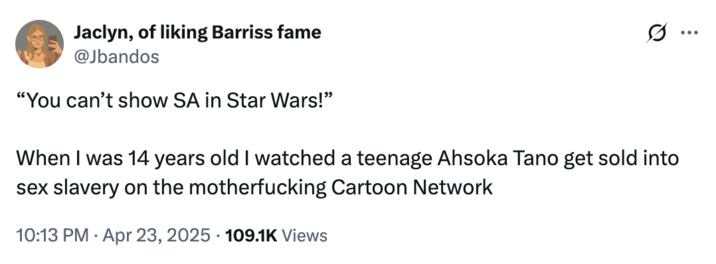 April 23rd, 2025 tweet by @Jbandos X user @Jbandos responded to _Andor_ being criticized for depicting attempting sexual violence, writing, "When I was 14 years old I watched a teenage Ahsoka Tano get sold into sex slavery on the m------------ Cartoon Network."