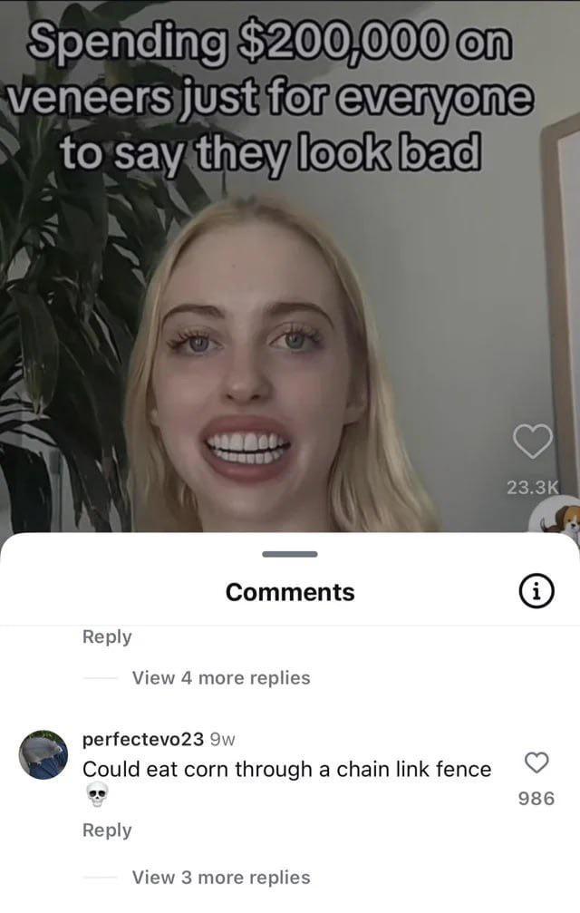 Maybe natural was better Spending $200,000 on veneers just for everyone to say they look bad Comments Reply View 4 more replies perfectevo23 9w Could eat corn through a chain link fence Reply View 3 more replies 23.3K 986