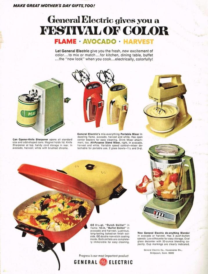 MAKE GREAT MOTHER'S DAY GIFTS, TOO! General Electric gives you a FESTIVAL OF COLOR FLAME AVOCADO HARVEST Let General Electric give you the fresh, new excitement of color...to mix or match...for kitchen, dining table, buffet ...the "now look" when you cook...electrically, colorfully! PEAS Can Opener-Knife Sharpener opens all standard size and odd-shaped cans. Magnet holds lid. Knife Sharpener at top. handy cord storage in rear. In avocado, harvest; white with brushed chrome. General Electric's mix-everything Portable Mixer in dazzling flame, avocado, harvest and white. Has open center beaters for easy cleaning. Drink Mixer attach- ment, too. All-Purpose Stand Mixer, right, in avocado, harvest and white. Variable speed control-mixer de- tachable for portable use. 2 glass bowls-1% and 3-qt. 5555 GE 5%-qt. "Dutch Skillet" in flame: 12-in. "Buffet Skillet" in avocado and harvest. Lustrous. long-lasting baked-on finish out- side, GE double non-stick coating inside. Both skillets are complete- ly immersible for easy cleaning. New General Electric do-anything Blender in avocado or harvest. Has 3 push-button speeds. Low silhouette for easy storage. Oval glass decanter with 32-ounce blending ca- pacity. Cup markings are clearly indicated. General Electric Co., Housewares Div., Bridgeport, Conn. 06602 Progress is our most important product GENERAL ELECTRIC