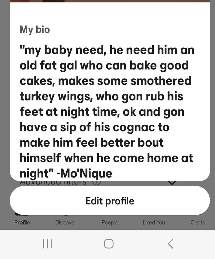 My bio "my baby need, he need him an old fat gal who can bake good cakes, makes some smothered turkey wings, who gon rub his feet at night time, ok and gon have a sip of his cognac to make him feel better bout himself when he come home at night" -Mo'Nique Auvariced liters Edit profile Profile ||| Discover People Liked You Chats
