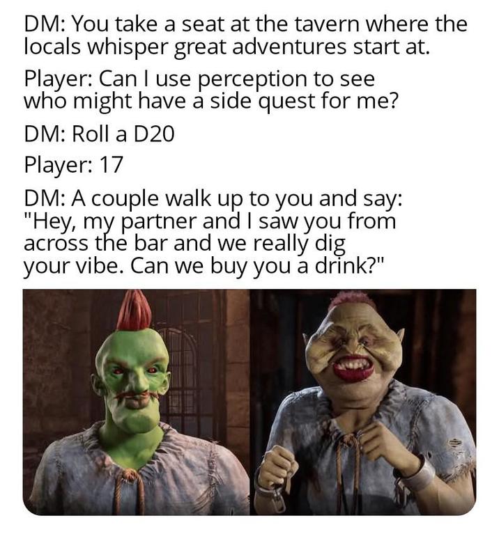 DM: You take a seat at the tavern where the locals whisper great adventures start at. Player: Can I use perception to see who might have a side quest for me? DM: Roll a D20 Player: 17 DM: A couple walk up to you and say: "Hey, my partner and I saw you from across the bar and we really dig your vibe. Can we buy you a drink?"