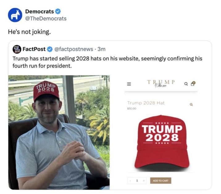 Democrats @TheDemocrats He's not joking. POST FACT FactPost @factpostnews 3m Trump has started selling 2028 hats on his website, seemingly confirming his fourth run for president. = TRUMP Store Trump 2028 Hat $50.00 TRUMP 2028 ***** 1 ADD TO CART
