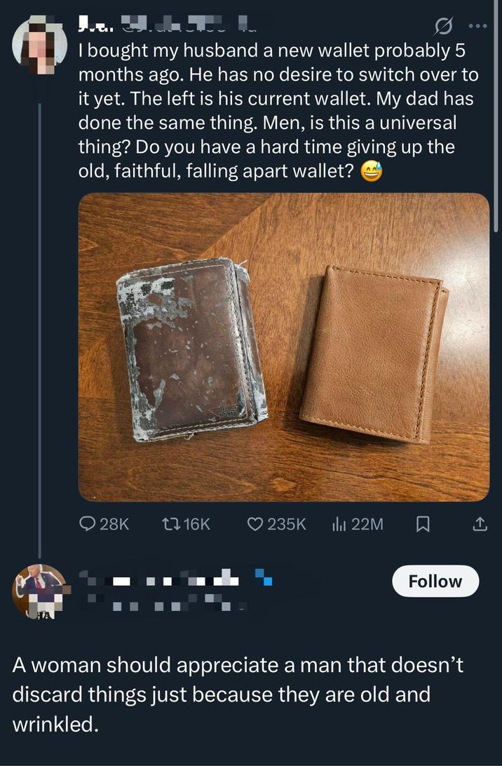 I bought my husband a new wallet probably 5 months ago. He has no desire to switch over to it yet. The left is his current wallet. My dad has done the same thing. Men, is this a universal thing? Do you have a hard time giving up the old, faithful, falling apart wallet? A A 28K tl 16K ❤235K ili 22M Follow A woman should appreciate a man that doesn't discard things just because they are old and wrinkled.