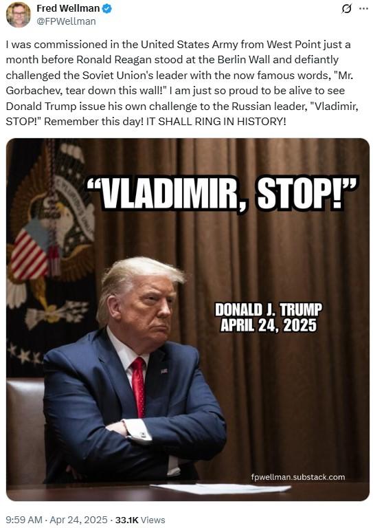 I am just so proud to be alive to see Donald Trump issue his own challenge to the Russian leader, "Vladimir, STOP!" Fred Wellman @FPWellman 0 I was commissioned in the United States Army from West Point just a month before Ronald Reagan stood at the Berlin Wall and defiantly challenged the Soviet Union's leader with the now famous words, "Mr. Gorbachev, tear down this wall!" I am just so proud to be alive to see Donald Trump issue his own challenge to the Russian leader, "Vladimir, STOP!" Remember this day! IT SHALL RING IN HISTORY! "VLADIMIR, STOP!" 9:59 AM - Apr 24, 2025 33.1K Views . DONALD J. TRUMP APRIL 24, 2025 fpwellman.substack.com