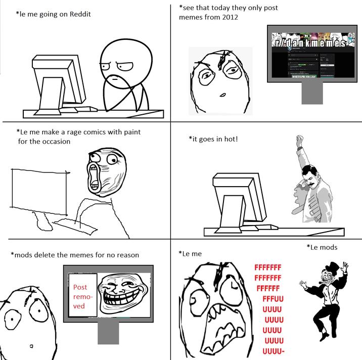 *le me going on Reddit D *see that today they only post memes from 2012 *Le me make a rage comics with paint for the occasion *it goes in hot! *mods delete the memes for no reason *Le me FFFFFFF FFFFFFF Post remo- FFFFFF FFFUU ved UUUU UUUU UUUU UUUU UUUU- r/dankmemes dankmemes Cate I becomi WHAT IF APRIL FOOLS DAY *Le mods MI gam