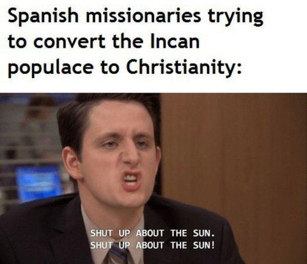 Spanish missionaries trying to convert the Incan populace to Christianity: SHUT UP ABOUT THE SUN. SHUT UP ABOUT THE SUN!