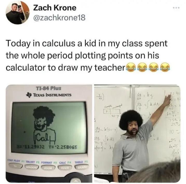 Zach Krone @zachkrone18 Today in calculus a kid in my class spent the whole period plotting points on his calculator to draw my teacher TI-84 Plus TEXAS INSTRUMENTS (7 Champla 40-Y dy: ky dt y=40 5=40 40 In [Cal =-11.29032 Y=-2.258065 STAT PLOT 1 TBLSET 72 FORMAT 3 CALC F TABLE P WINDOW ZOOM TRACE GRAPH 759 257 dy b(yu-y) 10 ay d toy J A .25 In 25