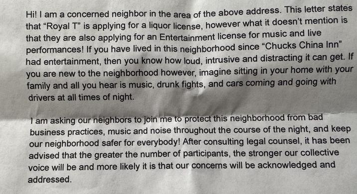 Hi! I am a concerned neighbor in the area of the above address. This letter states that "Royal T" is applying for a liquor license, however what it doesn't mention is that they are also applying for an Entertainment license for music and live performances! If you have lived in this neighborhood since "Chucks China Inn" had entertainment, then you know how loud, intrusive and distracting it can get. If you are new to the neighborhood however, imagine sitting in your home with your family and all you hear is music, drunk fights, and cars coming and going with drivers at all times of night. I am asking our neighbors to join me to protect this neighborhood from bad business practices, music and noise throughout the course of the night, and keep our neighborhood safer for everybody! After consulting legal counsel, it has been advised that the greater the number of participants, the stronger our collective voice will be and more likely it is that our concerns will be acknowledged and addressed.