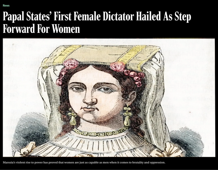 News Papal States' First Female Dictator Hailed As Step Forward For Women Marozia's violent rise to power has proved that women are just as capable as men when it comes to brutality and oppression.