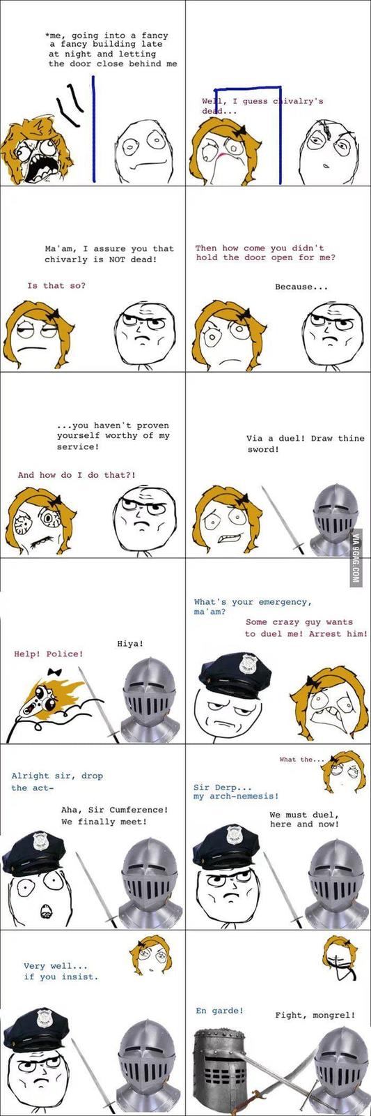 *me, going into a fancy a fancy building late at night and letting the door close behind me Well, I guess chivalry's dead... Ma'am, I assure you that chivarly is NOT dead! Then how come you didn't hold the door open for me? Is that so? Because... ...you haven't proven yourself worthy of my service! Via a duel! Draw thine sword! And how do I do that?! Hiya! Help! Police! Alright sir, drop the act- Aha, Sir Cumference! We finally meet! Very well... if you insist. VIA 9GAG.COM What's your emergency, ma'am? Some crazy guy wants to duel me! Arrest him! What the... Sir Derp... my arch-nemesis! We must duel, here and now! En garde! Fight, mongrel!