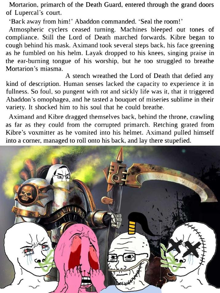 Mortarion, primarch of the Death Guard, entered through the grand doors of Lupercal's court. 'Back away from him!' Abaddon commanded. 'Seal the room!' Atmospheric cyclers ceased turning. Machines bleeped out tones of compliance. Still the Lord of Death marched forwards. Kibre began to cough behind his mask. Aximand took several steps back, his face greening as he fumbled on his helm. Layak dropped to his knees, singing praise in the ear-burning tongue of his worship, but he too struggled to breathe Mortarion's miasma. A stench wreathed the Lord of Death that defied any kind of description. Human senses lacked the capacity to experience it in fullness. So foul, so pungent with rot and sickly life was it, that it triggered Abaddon's omophagea, and he tasted a bouquet of miseries sublime in their variety. It shocked him to his soul that he could breathe. Aximand and Kibre dragged themselves back, behind the throne, crawling as far as they could from the corrupted primarch. Retching grated from Kibre's voxmitter as he vomited into his helmet. Aximand pulled himself into a corner, managed to roll onto his back, and lay there stupefied. TH