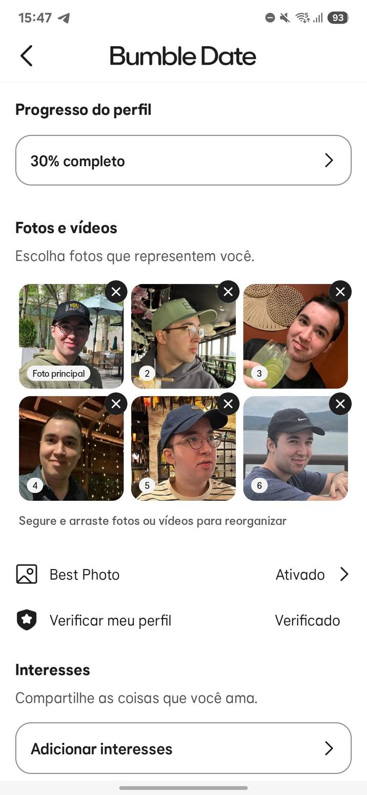 15:47 < Bumble Date Progresso do perfil 30% completo Fotos e vídeos Escolha fotos que representem você. YOUN MATTER ☑ ☑ Foto principal ☑ 2 ☑ 3 6 Segure e arraste fotos ou vídeos para reorganizar 93 > Х ☑ Best Photo Ativado > Verificar meu perfil Verificado Interesses Compartilhe as coisas que você ama. Adicionar interesses