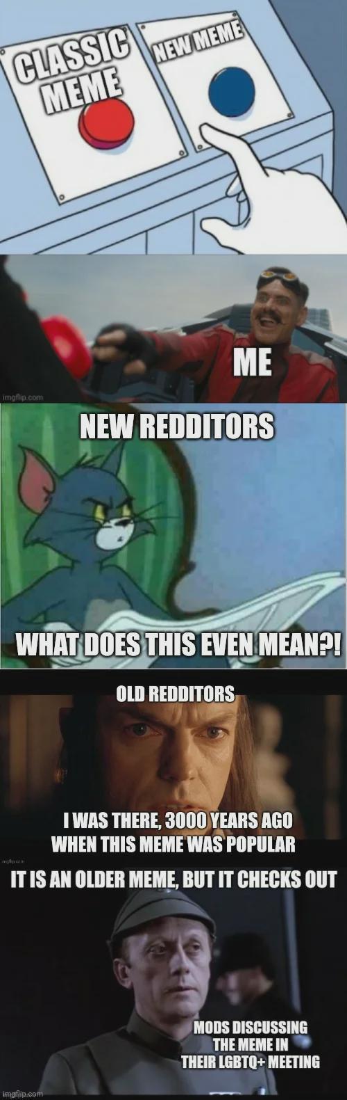 CLASSIC MEME NEW MEME imgflip.com ME NEW REDDITORS WHAT DOES THIS EVEN MEAN?! OLD REDDITORS I WAS THERE, 3000 YEARS AGO WHEN THIS MEME WAS POPULAR IT IS AN OLDER MEME, BUT IT CHECKS OUT imgflip.com MODS DISCUSSING THE MEME IN THEIR LGBTQ+ MEETING