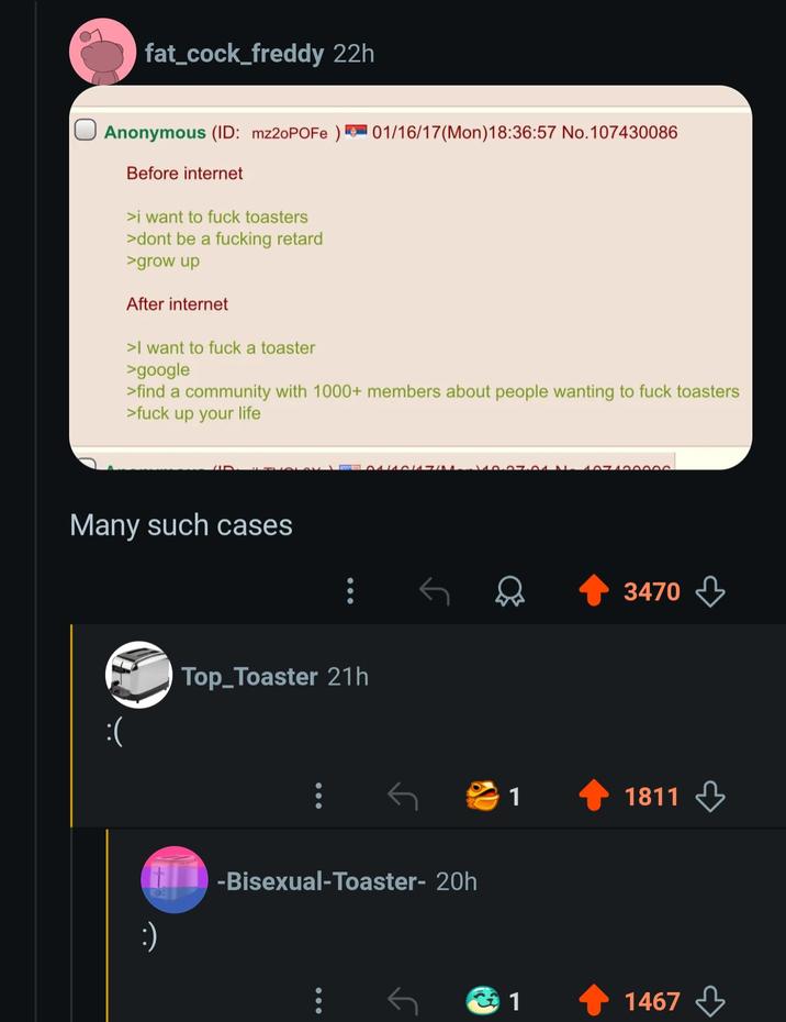 fat_cock_freddy 22h Anonymous (ID: mz2oPOFe) Before internet >i want to f--- toasters >dont be a f------ retard >grow up After internet >I want to f--- a toaster >google 01/16/17(Mon) 18:36:57 No. 107430086 >find a community with 1000+ members about people wanting to f--- toasters >f--- up your life Many such cases :) Top_Toaster 21h 04140147.07.01 N 407400000 -Bisexual-Toaster- 20h 3470 1 1811 1 1467