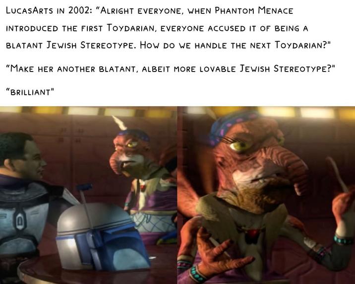 プラ LUCASARTS IN 2002: "ALRIGHT EVERYONE, WHEN PHANTOM MENACE INTRODUCED THE FIRST TOYDARIAN, EVERYONE ACCUSED IT OF BEING A BLATANT JEWISH STEREOTYPE. HOW DO WE HANDLE THE NEXT TOYDARIAN?" "MAKE HER ANOTHER BLATANT, ALBEIT MORE LOVABLE JEWISH STEREOTYPE?" "BRILLIANT"