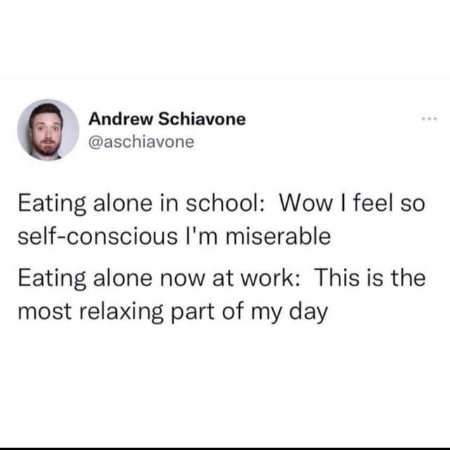 Andrew Schiavone @aschiavone Eating alone in school: Wow I feel so self-conscious I'm miserable Eating alone now at work: This is the most relaxing part of my day