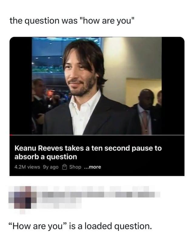 the question was "how are you" Keanu Reeves takes a ten second pause to absorb a question 4.2M views 9y ago Shop ...more "How are you" is a loaded question.