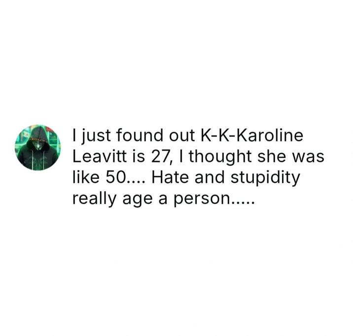 I just found out K-K-Karoline Leavitt is 27, I thought she was like 50.... Hate and stupidity really age a person.....