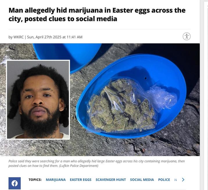 Man allegedly hid marijuana in Easter eggs across the city, posted clues to social media by WKRC | Sun, April 27th 2025 at 11:41 AM Police said they were searching for a man who allegedly hid large Easter eggs across his city containing marijuana, then posted clues on how to find them. (Lufkin Police Department) TOPICS: MARIJUANA EASTER EGGS SCAVENGER HUNT SOCIAL MEDIA POLICE N >