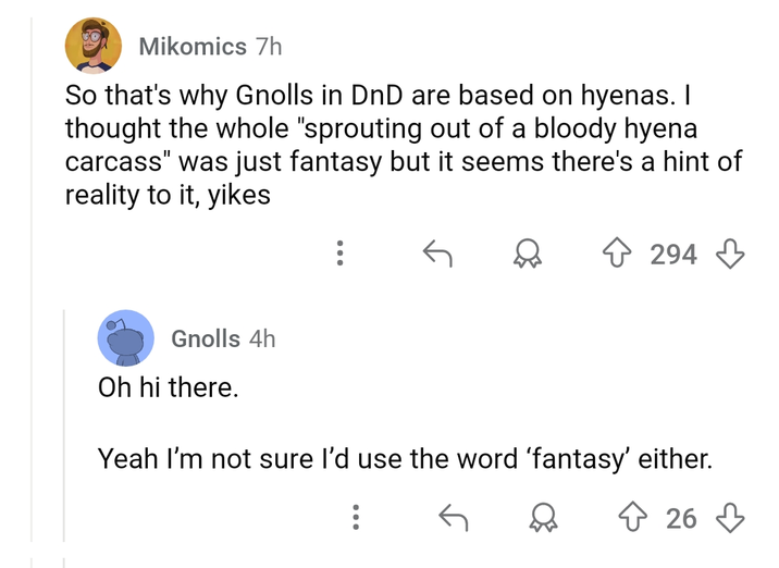 Mikomics 7h So that's why Gnolls in DnD are based on hyenas. I thought the whole "sprouting out of a bloody hyena carcass" was just fantasy but it seems there's a hint of reality to it, yikes 294 Gnolls 4h Oh hi there. Yeah I'm not sure I'd use the word 'fantasy' either. 26